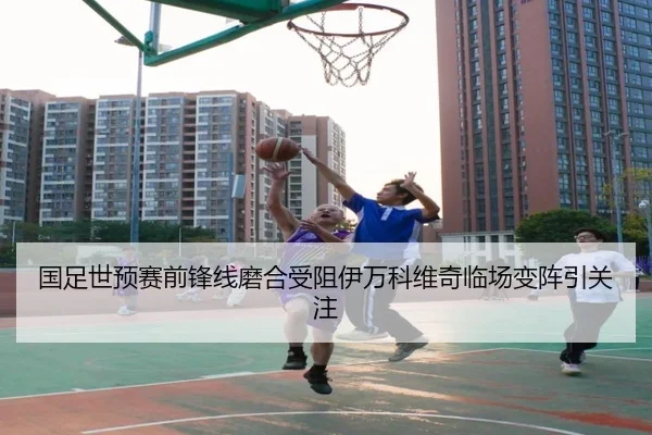 国足世预赛前锋线磨合受阻伊万科维奇临场变阵引关注